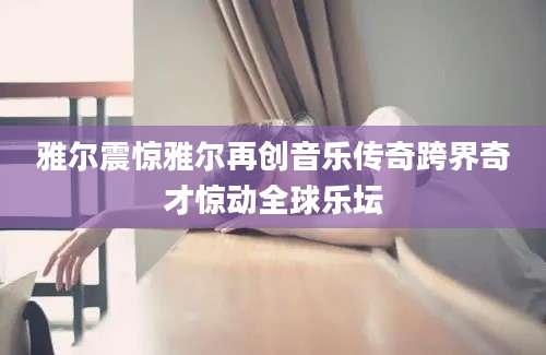 雅尔震惊雅尔再创音乐传奇跨界奇才惊动全球乐坛