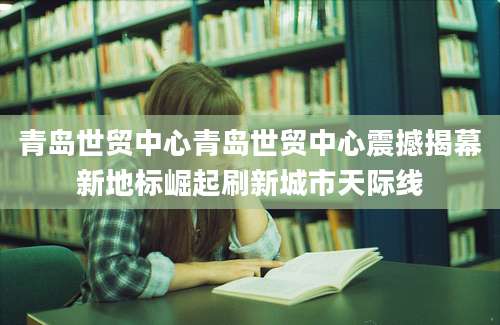 青岛世贸中心青岛世贸中心震撼揭幕新地标崛起刷新城市天际线