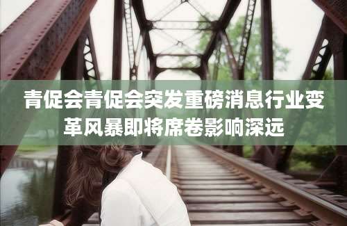 青促会青促会突发重磅消息行业变革风暴即将席卷影响深远