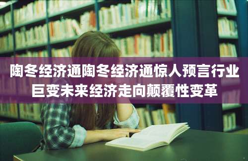 陶冬经济通陶冬经济通惊人预言行业巨变未来经济走向颠覆性变革