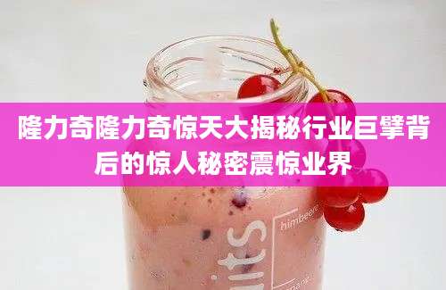 隆力奇隆力奇惊天大揭秘行业巨擘背后的惊人秘密震惊业界