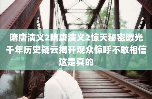 隋唐演义2隋唐演义2惊天秘密曝光千年历史疑云揭开观众惊呼不敢相信这是真的