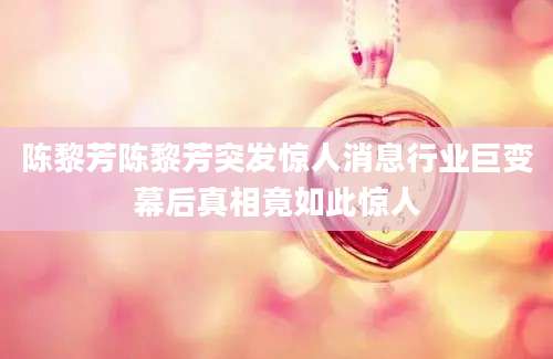 陈黎芳陈黎芳突发惊人消息行业巨变幕后真相竟如此惊人