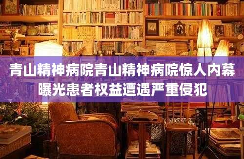 青山精神病院青山精神病院惊人内幕曝光患者权益遭遇严重侵犯