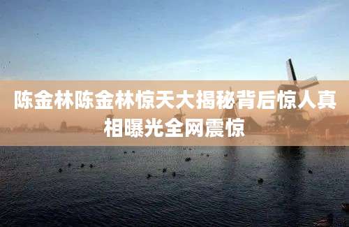 陈金林陈金林惊天大揭秘背后惊人真相曝光全网震惊