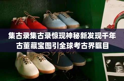 集古录集古录惊现神秘新发现千年古董藏宝图引全球考古界瞩目