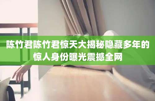 陈竹君陈竹君惊天大揭秘隐藏多年的惊人身份曝光震撼全网
