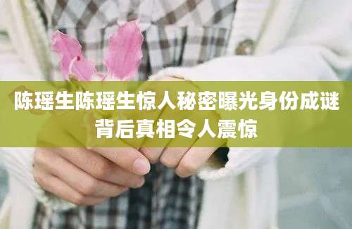 陈瑶生陈瑶生惊人秘密曝光身份成谜背后真相令人震惊