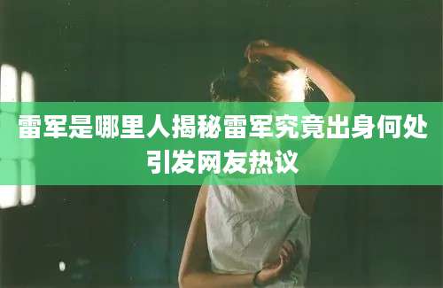 雷军是哪里人揭秘雷军究竟出身何处引发网友热议