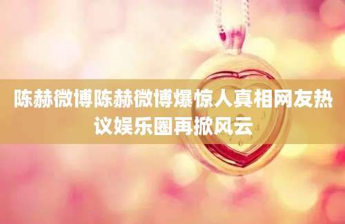 陈赫微博陈赫微博爆惊人真相网友热议娱乐圈再掀风云