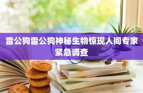 雷公狗雷公狗神秘生物惊现人间专家紧急调查