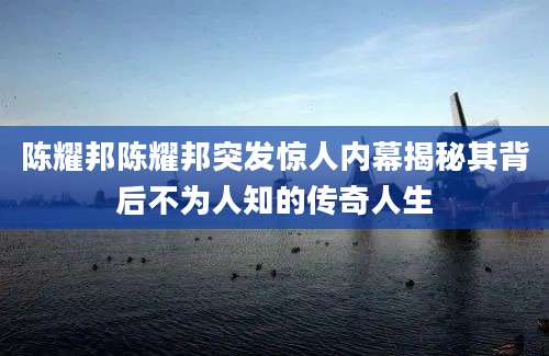 陈耀邦陈耀邦突发惊人内幕揭秘其背后不为人知的传奇人生