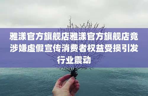 雅漾官方旗舰店雅漾官方旗舰店竟涉嫌虚假宣传消费者权益受损引发行业震动