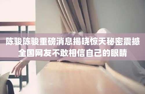 陈骏陈骏重磅消息揭晓惊天秘密震撼全国网友不敢相信自己的眼睛
