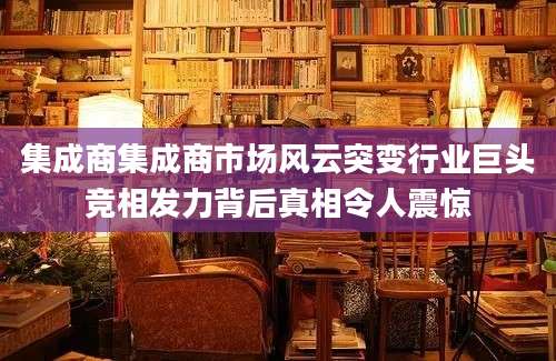 集成商集成商市场风云突变行业巨头竞相发力背后真相令人震惊