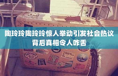 陶玲玲陶玲玲惊人举动引发社会热议背后真相令人咋舌