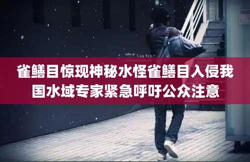 雀鳝目惊现神秘水怪雀鳝目入侵我国水域专家紧急呼吁公众注意