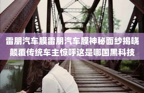 雷朋汽车膜雷朋汽车膜神秘面纱揭晓颠覆传统车主惊呼这是哪国黑科技