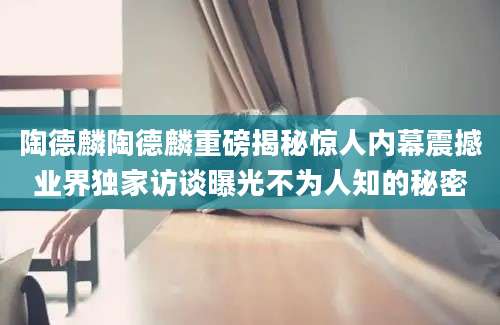陶德麟陶德麟重磅揭秘惊人内幕震撼业界独家访谈曝光不为人知的秘密