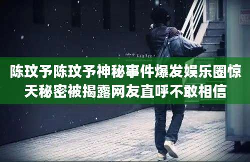 陈玟予陈玟予神秘事件爆发娱乐圈惊天秘密被揭露网友直呼不敢相信