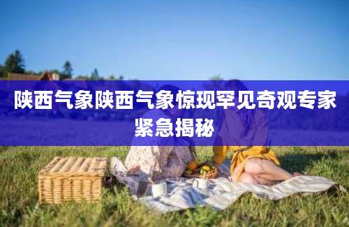陕西气象陕西气象惊现罕见奇观专家紧急揭秘