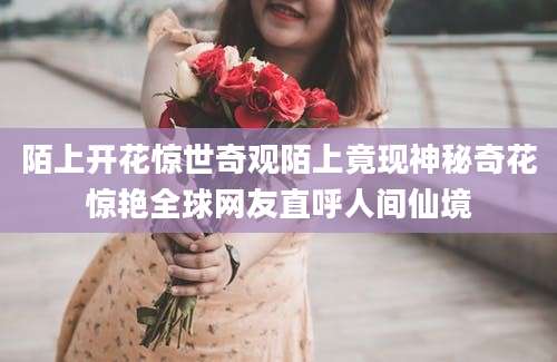 陌上开花惊世奇观陌上竟现神秘奇花惊艳全球网友直呼人间仙境