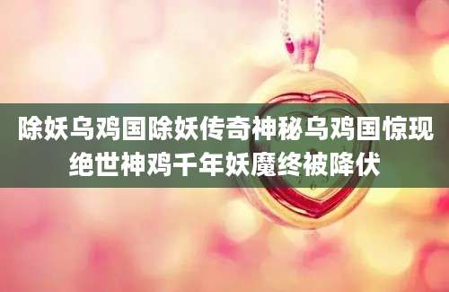 除妖乌鸡国除妖传奇神秘乌鸡国惊现绝世神鸡千年妖魔终被降伏