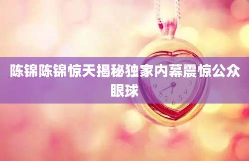 陈锦陈锦惊天揭秘独家内幕震惊公众眼球