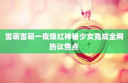 雪萌雪萌一夜爆红神秘少女竟成全网热议焦点