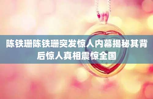 陈铁珊陈铁珊突发惊人内幕揭秘其背后惊人真相震惊全国