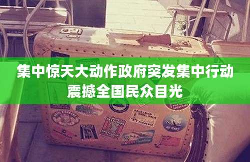 集中惊天大动作政府突发集中行动震撼全国民众目光