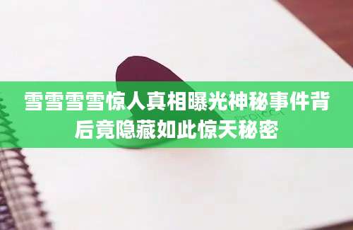 雪雪雪雪惊人真相曝光神秘事件背后竟隐藏如此惊天秘密
