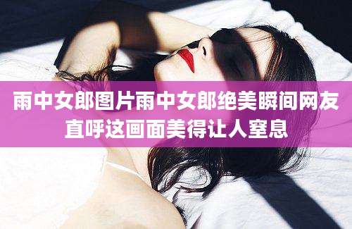 雨中女郎图片雨中女郎绝美瞬间网友直呼这画面美得让人窒息