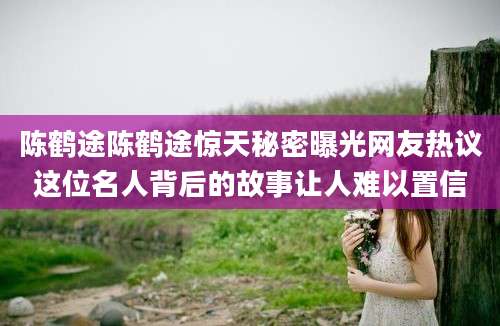 陈鹤途陈鹤途惊天秘密曝光网友热议这位名人背后的故事让人难以置信