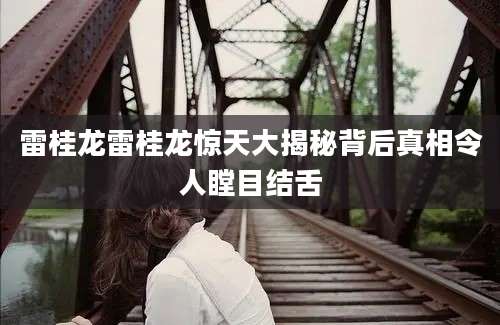 雷桂龙雷桂龙惊天大揭秘背后真相令人瞠目结舌