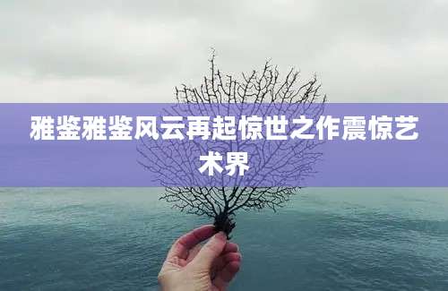 雅鉴雅鉴风云再起惊世之作震惊艺术界