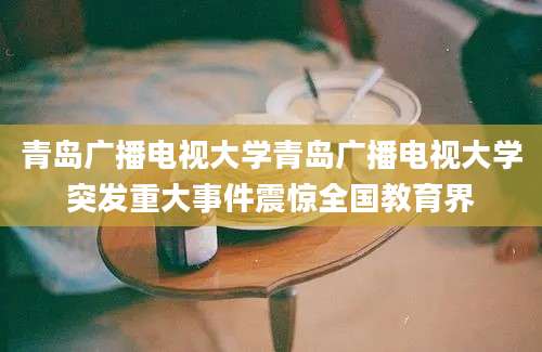 青岛广播电视大学青岛广播电视大学突发重大事件震惊全国教育界