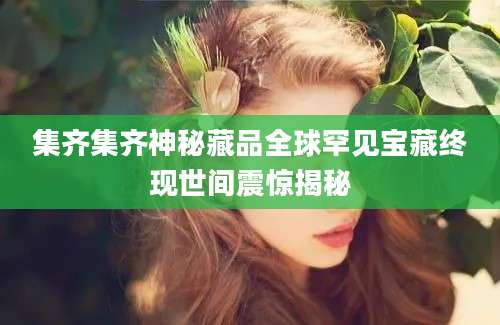 集齐集齐神秘藏品全球罕见宝藏终现世间震惊揭秘