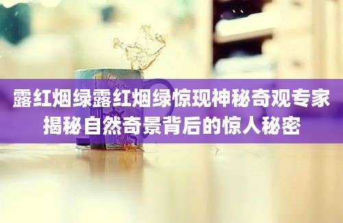 露红烟绿露红烟绿惊现神秘奇观专家揭秘自然奇景背后的惊人秘密