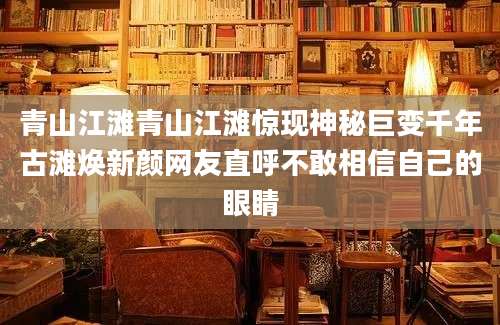 青山江滩青山江滩惊现神秘巨变千年古滩焕新颜网友直呼不敢相信自己的眼睛
