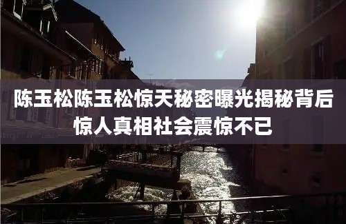 陈玉松陈玉松惊天秘密曝光揭秘背后惊人真相社会震惊不已