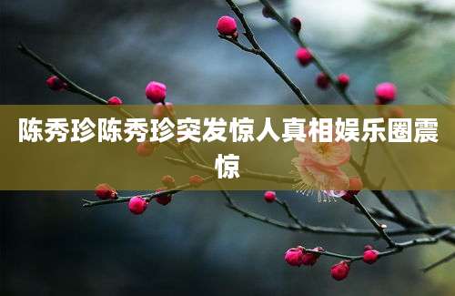 陈秀珍陈秀珍突发惊人真相娱乐圈震惊