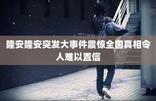 隆安隆安突发大事件震惊全国真相令人难以置信