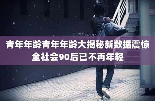 青年年龄青年年龄大揭秘新数据震惊全社会90后已不再年轻
