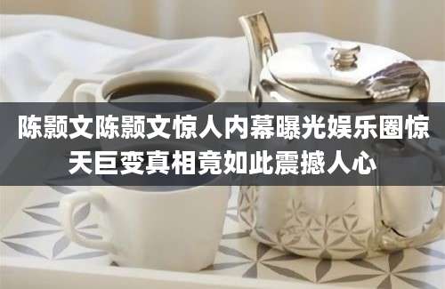 陈颢文陈颢文惊人内幕曝光娱乐圈惊天巨变真相竟如此震撼人心
