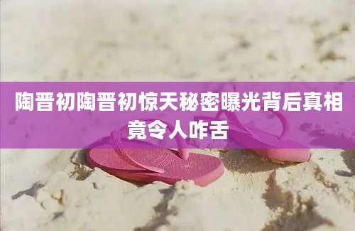 陶晋初陶晋初惊天秘密曝光背后真相竟令人咋舌