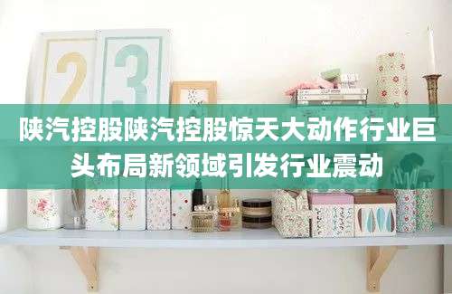 陕汽控股陕汽控股惊天大动作行业巨头布局新领域引发行业震动