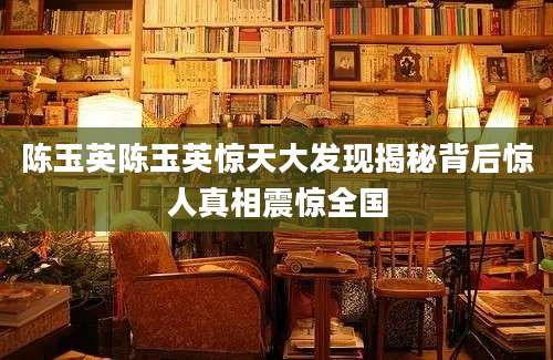 陈玉英陈玉英惊天大发现揭秘背后惊人真相震惊全国