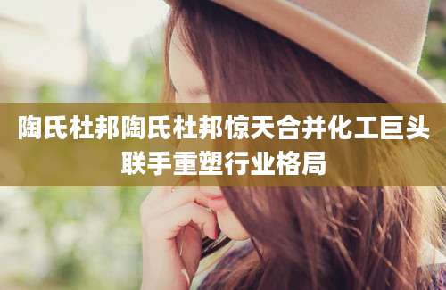 陶氏杜邦陶氏杜邦惊天合并化工巨头联手重塑行业格局