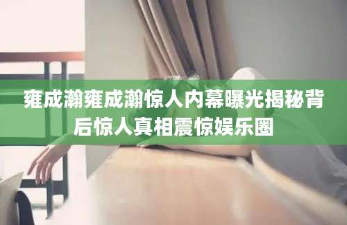 雍成瀚雍成瀚惊人内幕曝光揭秘背后惊人真相震惊娱乐圈